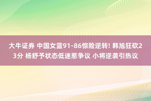 大牛证券 中国女篮91-86惊险逆转! 韩旭狂砍23分 杨舒予状态低迷惹争议 小将逆袭引热议
