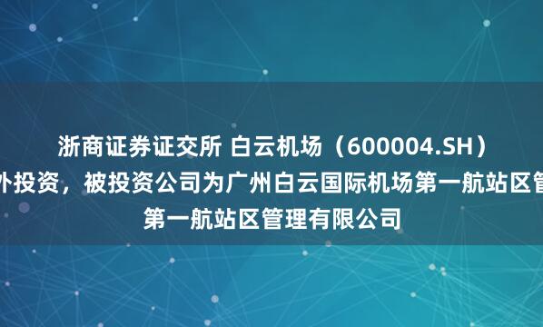 浙商证券证交所 白云机场（600004.SH）新增一起对外投资，被投资公司为广州白云国际机场第一航站区管理有限公司
