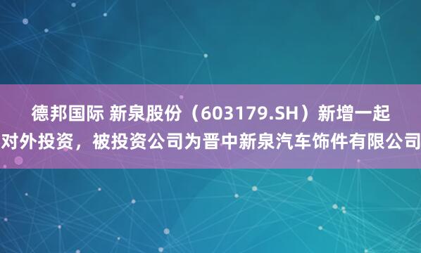 德邦国际 新泉股份（603179.SH）新增一起对外投资，被投资公司为晋中新泉汽车饰件有限公司