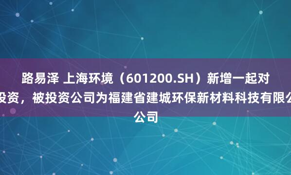 路易泽 上海环境（601200.SH）新增一起对外投资，被投资公司为福建省建城环保新材料科技有限公司