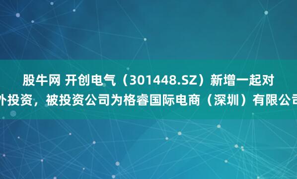 股牛网 开创电气（301448.SZ）新增一起对外投资，被投资公司为格睿国际电商（深圳）有限公司