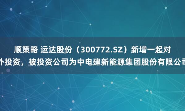 顺策略 运达股份（300772.SZ）新增一起对外投资，被投资公司为中电建新能源集团股份有限公司