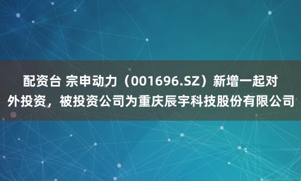 配资台 宗申动力（001696.SZ）新增一起对外投资，被投资公司为重庆辰宇科技股份有限公司