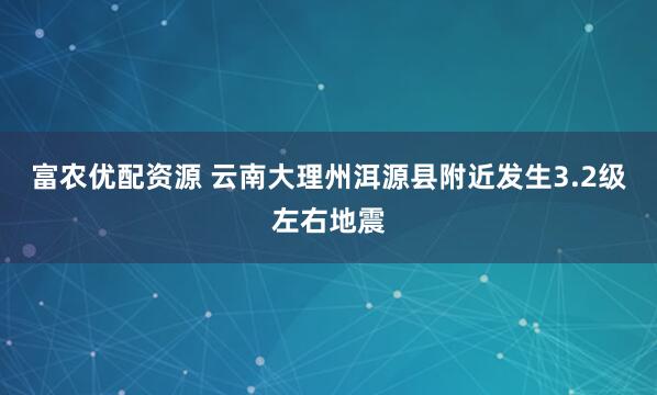 富农优配资源 云南大理州洱源县附近发生3.2级左右地震