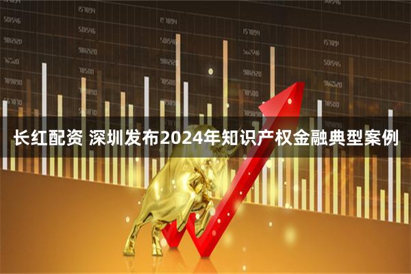 长红配资 深圳发布2024年知识产权金融典型案例