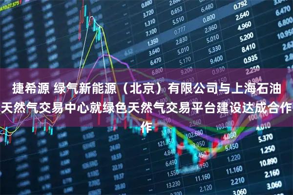 捷希源 绿气新能源（北京）有限公司与上海石油天然气交易中心就绿色天然气交易平台建设达成合作
