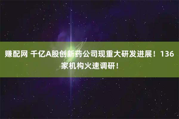 赚配网 千亿A股创新药公司现重大研发进展！136家机构火速调研！
