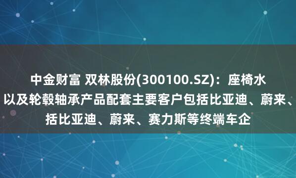 中金财富 双林股份(300100.SZ)：座椅水平驱动器（HDM）以及轮毂轴承产品配套主要客户包括比亚迪、蔚来、赛力斯等终端车企
