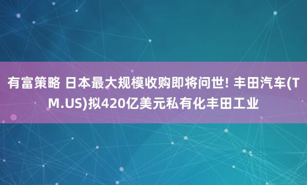 有富策略 日本最大规模收购即将问世! 丰田汽车(TM.US)拟420亿美元私有化丰田工业