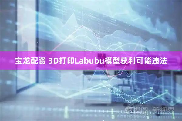 宝龙配资 3D打印Labubu模型获利可能违法