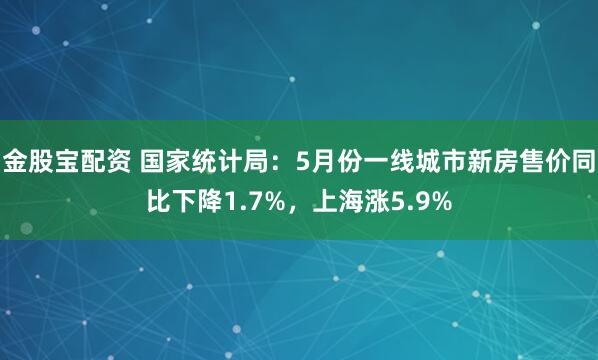 金股宝配资 国家统计局：5月份一线城市新房售价同比下降1.7%，上海涨5.9%