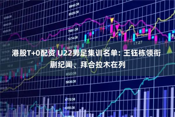 港股T+0配资 U22男足集训名单: 王钰栋领衔 蒯纪闻、拜合拉木在列