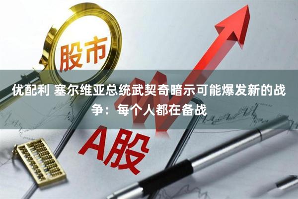 优配利 塞尔维亚总统武契奇暗示可能爆发新的战争：每个人都在备战