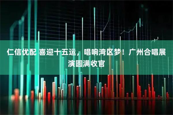 仁信优配 喜迎十五运，唱响湾区梦！广州合唱展演圆满收官