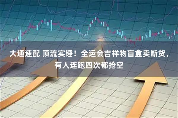 大通速配 顶流实锤!全运会吉祥物盲盒卖断货,有人连跑四次都抢空